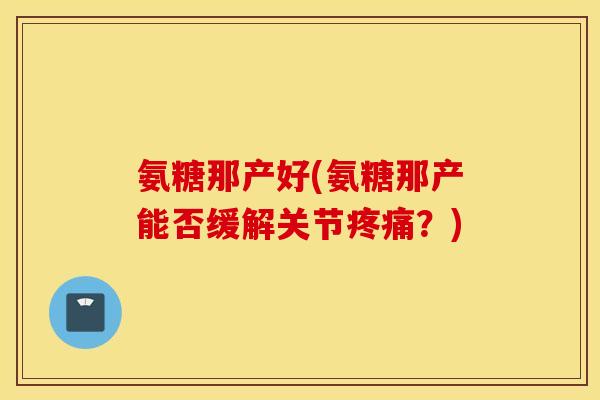 氨糖那产好(氨糖那产能否缓解关节疼痛？)