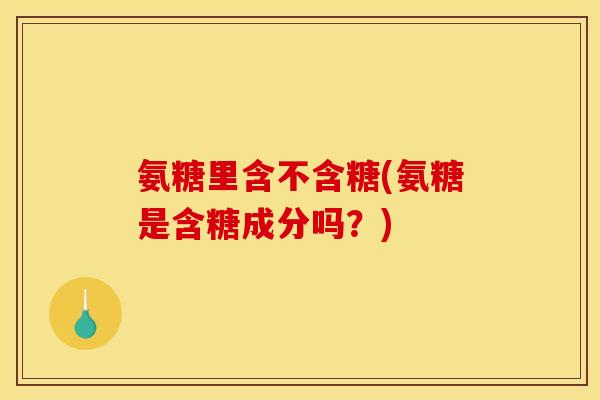 氨糖里含不含糖(氨糖是含糖成分吗？)