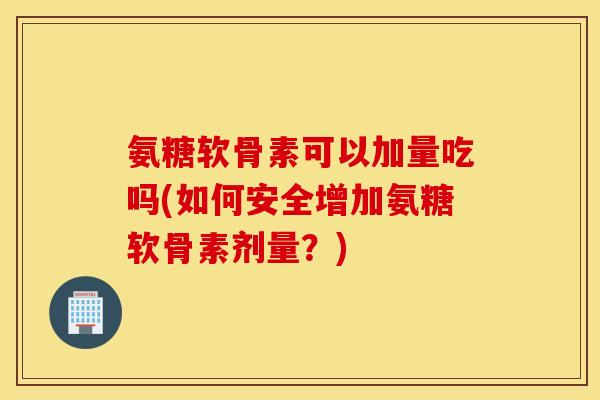 氨糖软骨素可以加量吃吗(如何安全增加氨糖软骨素剂量？)
