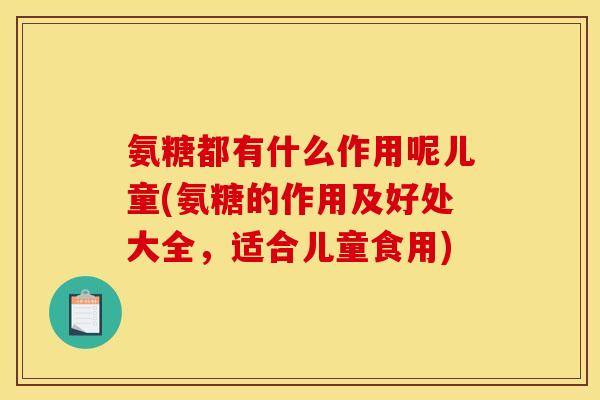 氨糖都有什么作用呢儿童(氨糖的作用及好处大全，适合儿童食用)