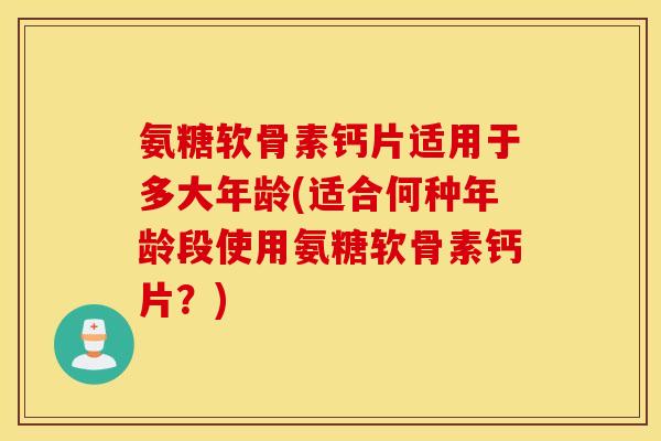 氨糖软骨素钙片适用于多大年龄(适合何种年龄段使用氨糖软骨素钙片？)