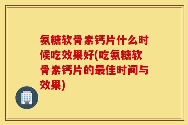 氨糖软骨素钙片什么时候吃效果好(吃氨糖软骨素钙片的最佳时间与效果)
