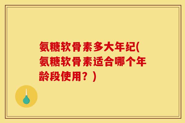 氨糖软骨素多大年纪(氨糖软骨素适合哪个年龄段使用？)