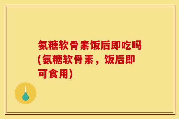 氨糖软骨素饭后即吃吗(氨糖软骨素,饭后即可食用) 氨糖软骨素饭后即吃吗(氨糖软骨素,饭后即可食用)
