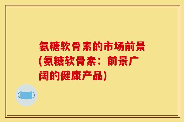 氨糖软骨素的市场前景(氨糖软骨素:前景广阔的健康产品) 氨糖软骨素的市场前景(氨糖软骨素:前景广阔的健康产品)
