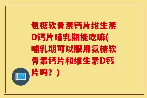 氨糖软骨素钙片维生素D钙片哺乳期能吃嘛(哺乳期可以服用氨糖软骨素钙片和维生素D钙片吗？)