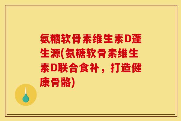 氨糖软骨素维生素D蓬生源(氨糖软骨素维生素D联合食补，打造健康骨骼)