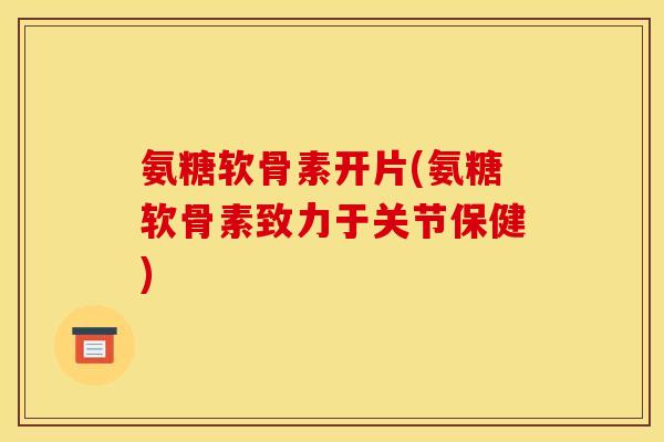 氨糖软骨素开片(氨糖软骨素致力于关节保健)