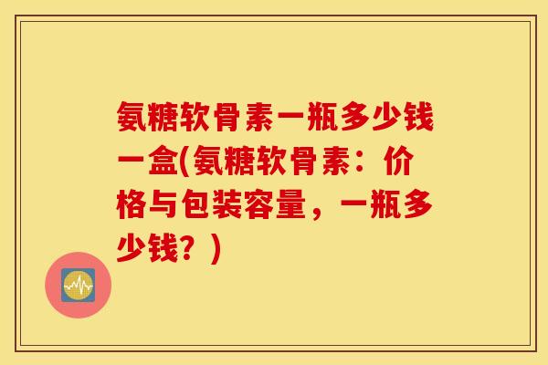 氨糖软骨素一瓶多少钱一盒(氨糖软骨素：价格与包装容量，一瓶多少钱？)
