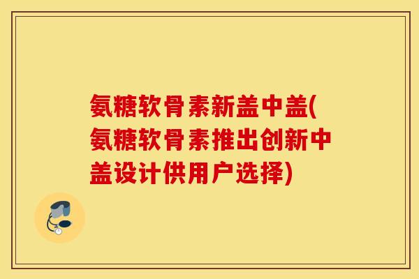 氨糖软骨素新盖中盖(氨糖软骨素推出创新中盖设计供用户选择)