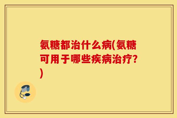 氨糖都治什么病(氨糖可用于哪些疾病治疗？)