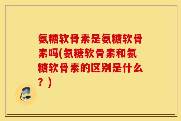 氨糖软骨素是氨糖软骨素吗(氨糖软骨素和氨糖软骨素的区别是什么？)