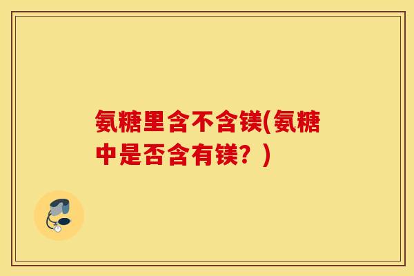 氨糖里含不含镁(氨糖中是否含有镁？)
