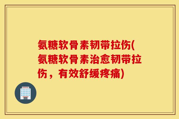 氨糖软骨素韧带拉伤(氨糖软骨素治愈韧带拉伤，有效舒缓疼痛)