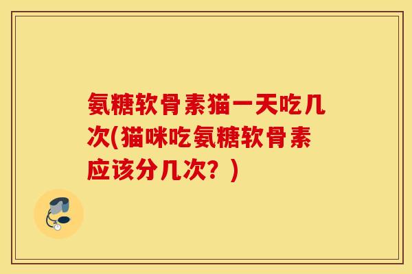 氨糖软骨素猫一天吃几次(猫咪吃氨糖软骨素应该分几次？)