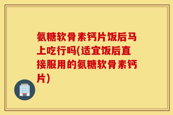 氨糖软骨素钙片饭后马上吃行吗(适宜饭后直接服用的氨糖软骨素钙片)