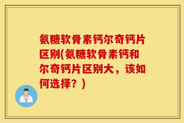 氨糖软骨素钙尔奇钙片区别(氨糖软骨素钙和尔奇钙片区别大,该如何选择?) 氨糖软骨素钙尔奇钙片区别(氨糖软骨素钙和尔奇钙片区别大,该如何选择?)