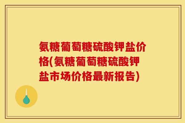 氨糖葡萄糖硫酸钾盐价格(氨糖葡萄糖硫酸钾盐市场价格最新报告)
