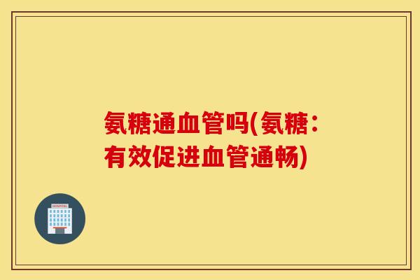 氨糖通血管吗(氨糖：有效促进血管通畅)