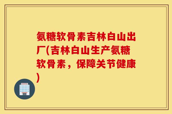 氨糖软骨素吉林白山出厂(吉林白山生产氨糖软骨素，保障关节健康)