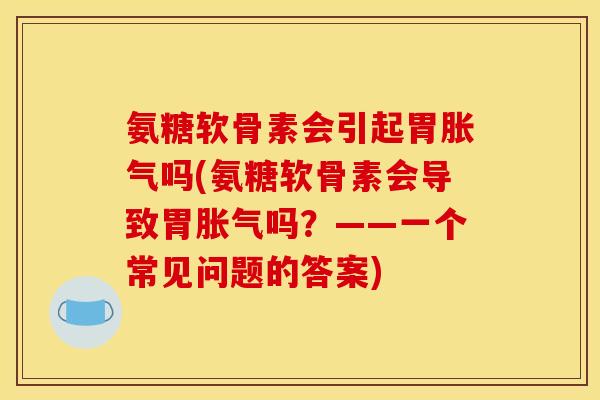 氨糖软骨素会引起胃胀气吗(氨糖软骨素会导致胃胀气吗？——一个常见问题的答案)