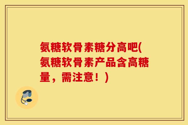 氨糖软骨素糖分高吧(氨糖软骨素产品含高糖量,需注意!) 氨糖软骨素糖分高吧(氨糖软骨素产品含高糖量,需注意!)