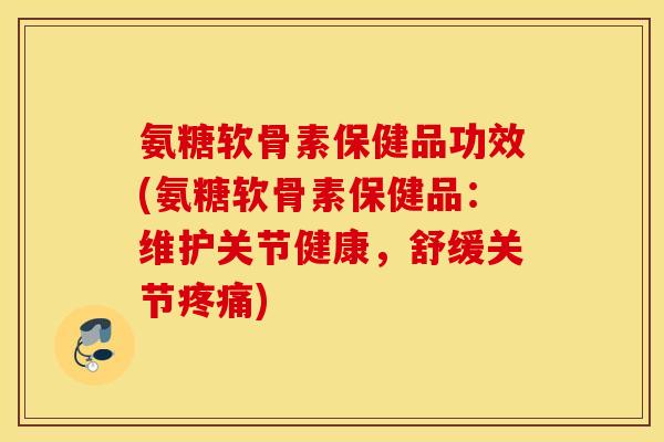 氨糖软骨素保健品功效(氨糖软骨素保健品：维护关节健康，舒缓关节疼痛)