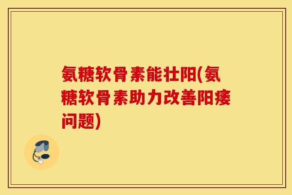 氨糖软骨素能壮阳(氨糖软骨素助力改善阳痿问题)