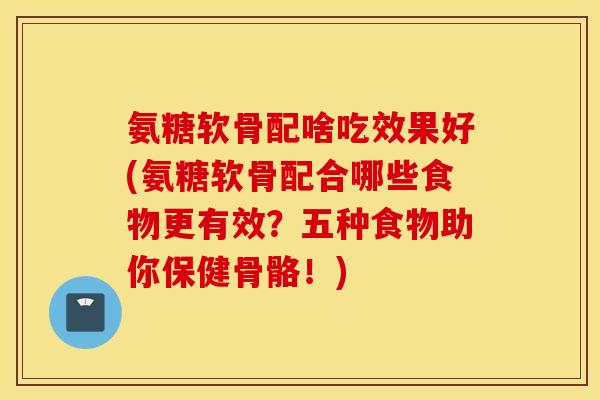 氨糖软骨配啥吃效果好(氨糖软骨配合哪些食物更有效?五种食物助你保健骨骼!) 氨糖软骨配啥吃效果好(氨糖软骨配合哪些食物更有效?五种食物助你保健骨骼!)