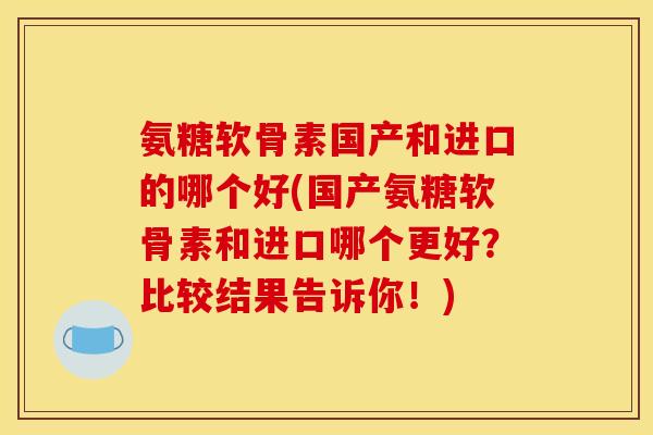氨糖软骨素国产和进口的哪个好(国产氨糖软骨素和进口哪个更好？比较结果告诉你！)