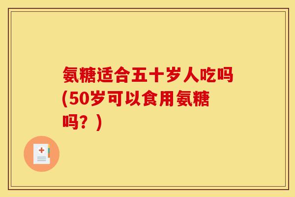 氨糖适合五十岁人吃吗(50岁可以食用氨糖吗？)