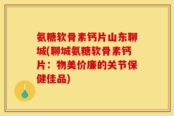 氨糖软骨素钙片山东聊城(聊城氨糖软骨素钙片：物美价廉的关节保健佳品)
