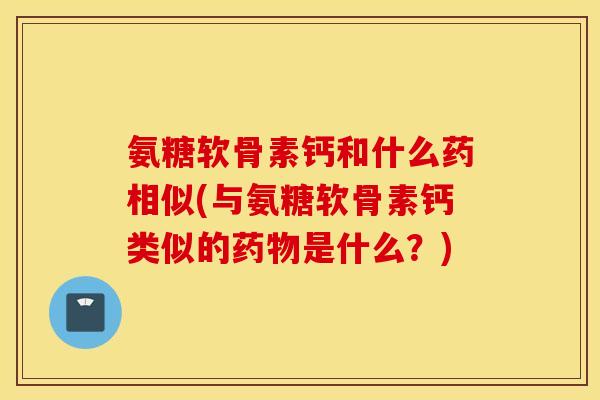 氨糖软骨素钙和什么药相似(与氨糖软骨素钙类似的药物是什么？)