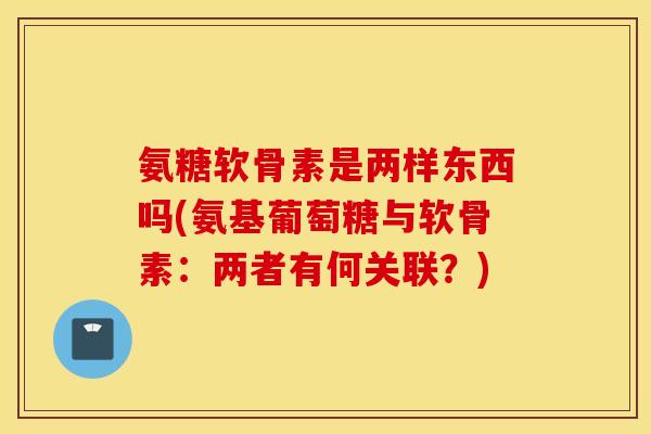 氨糖软骨素是两样东西吗(氨基葡萄糖与软骨素：两者有何关联？)