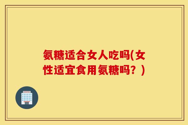 氨糖适合女人吃吗(女性适宜食用氨糖吗？)