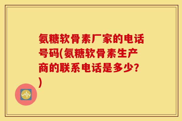 氨糖软骨素厂家的电话号码(氨糖软骨素生产商的联系电话是多少？)
