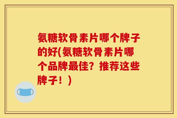 氨糖软骨素片哪个牌子的好(氨糖软骨素片哪个品牌最佳？推荐这些牌子！)
