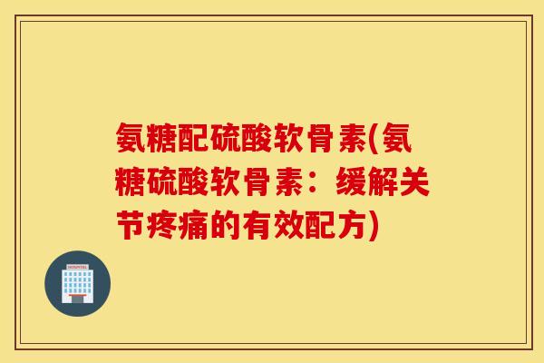 氨糖配硫酸软骨素(氨糖硫酸软骨素:缓解关节疼痛的有效配方) 氨糖配硫酸软骨素(氨糖硫酸软骨素:缓解关节疼痛的有效配方)