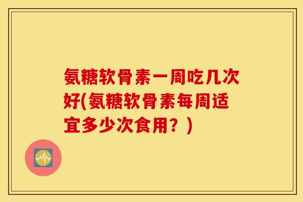 氨糖软骨素一周吃几次好(氨糖软骨素每周适宜多少次食用？)