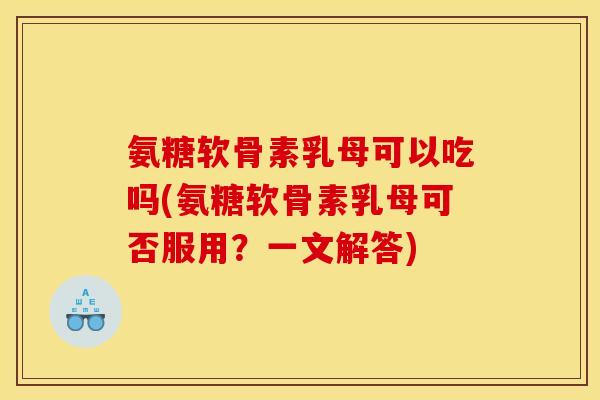 氨糖软骨素乳母可以吃吗(氨糖软骨素乳母可否服用？一文解答)