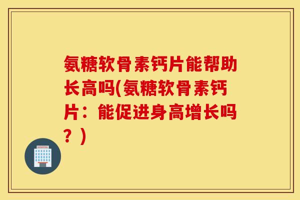 氨糖软骨素钙片能帮助长高吗(氨糖软骨素钙片：能促进身高增长吗？)