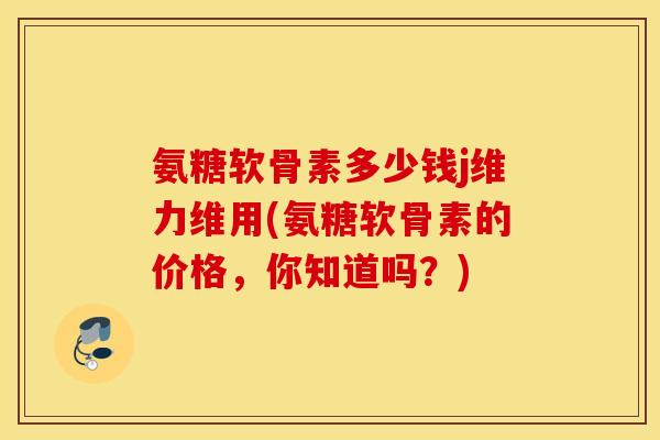 氨糖软骨素多少钱j维力维用(氨糖软骨素的价格，你知道吗？)
