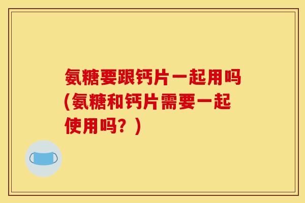 氨糖要跟钙片一起用吗(氨糖和钙片需要一起使用吗？)