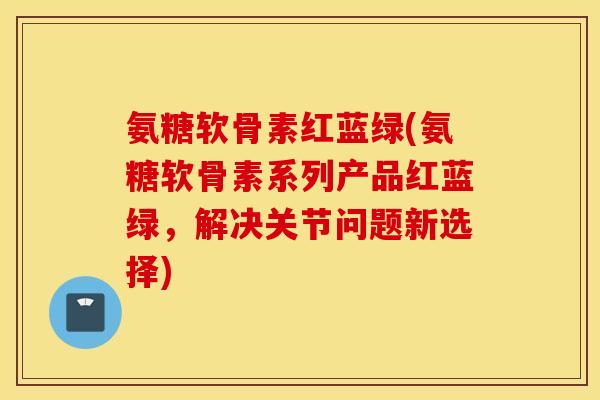 氨糖软骨素红蓝绿(氨糖软骨素系列产品红蓝绿,解决关节问题新选择) 氨糖软骨素红蓝绿(氨糖软骨素系列产品红蓝绿,解决关节问题新选择)