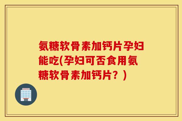 氨糖软骨素加钙片孕妇能吃(孕妇可否食用氨糖软骨素加钙片?) 氨糖软骨素加钙片孕妇能吃(孕妇可否食用氨糖软骨素加钙片?)
