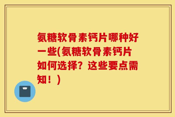 氨糖软骨素钙片哪种好一些(氨糖软骨素钙片如何选择？这些要点需知！)
