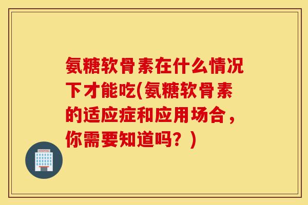 氨糖软骨素在什么情况下才能吃(氨糖软骨素的适应症和应用场合，你需要知道吗？)