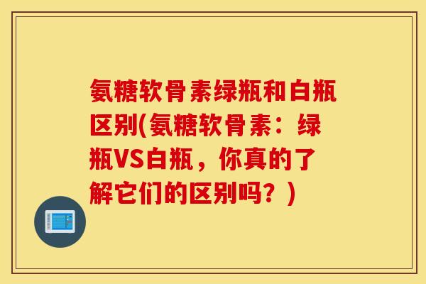 氨糖软骨素绿瓶和白瓶区别(氨糖软骨素：绿瓶VS白瓶，你真的了解它们的区别吗？)