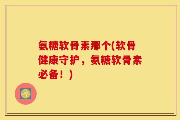氨糖软骨素那个(软骨健康守护，氨糖软骨素必备！)