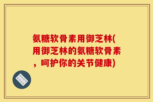 氨糖软骨素用御芝林(用御芝林的氨糖软骨素，呵护你的关节健康)